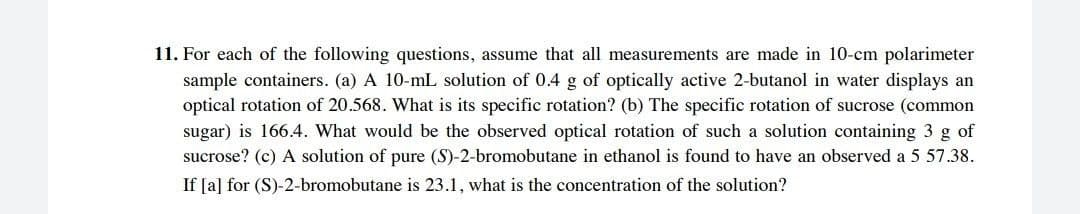 11. For each of the following questions, assume that all measurements are made in 10-cm polarimeter
sample containers. (a) A 10-mL solution of 0.4 g of optically active 2-butanol in water displays an
optical rotation of 20.568. What is its specific rotation? (b) The specific rotation of sucrose (common
sugar) is 166.4. What would be the observed optical rotation of such a solution containing 3 g of
sucrose? (c) A solution of pure (S)-2-bromobutane in ethanol is found to have an observed a 5 57.38.
If [a] for (S)-2-bromobutane is 23.1, what is the concentration of the solution?
