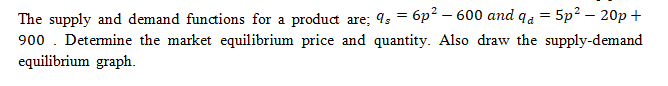 The supply and demand funcions for a produd are; 9; = 6p² – 600 and qa = 5p² – 20p +
900 . Detemine the market equilibrium price and quantity. Also draw the supply-demand
equilibrium graph.
