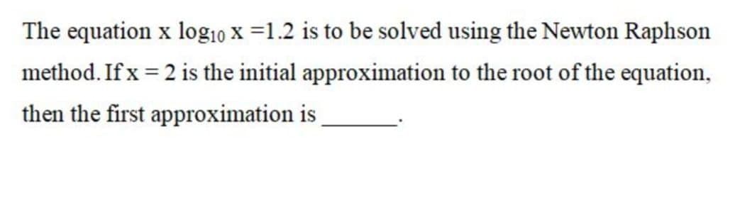 The equation x log10 x =1.2 is to be solved using the Newton Raphson
method. If x = 2 is the initial approximation to the root of the equation,
then the first approximation is
