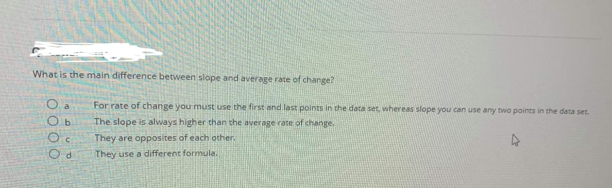 What is the main difference between slope and average rate of change?
a
For rate of change you must use the first and last points in the data ser, whereas slope you can use any two points in the data set.
The slope is always higher than the average rate of change.
They are opposites of each other
They use a different formula.
O O 00
