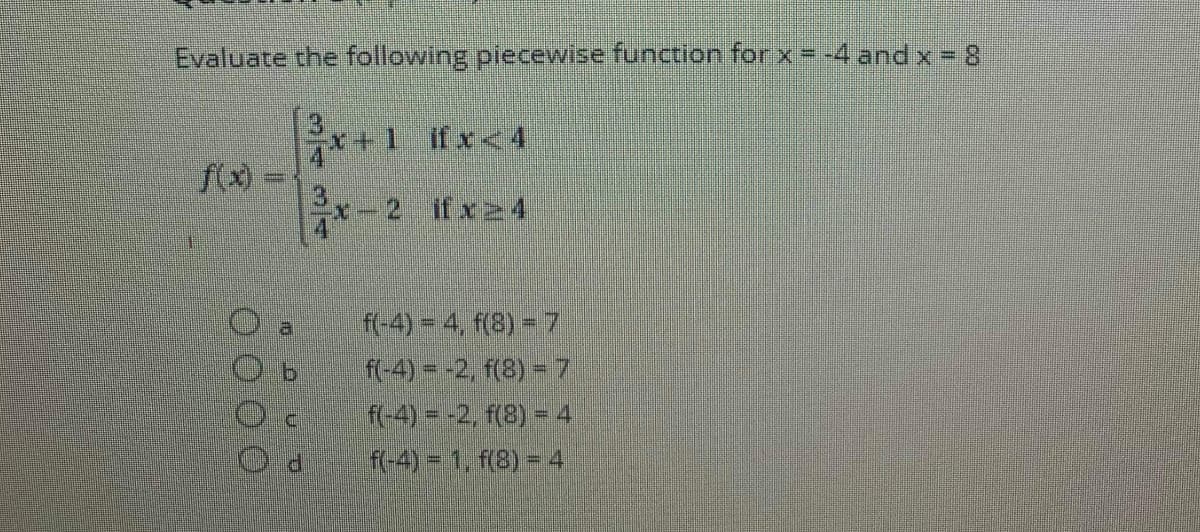Evaluate the following piecewise function for x=-4 and x = 8
x+1 ifx<4
f(x)
x-2 ifx24
f-4)-4, f(8) - 7
f-4) = -2, f(8) =7
f-4)=-2, f(8) = 4
R-4)= 1, f(8) = 4
a
343/4
0 0 00
