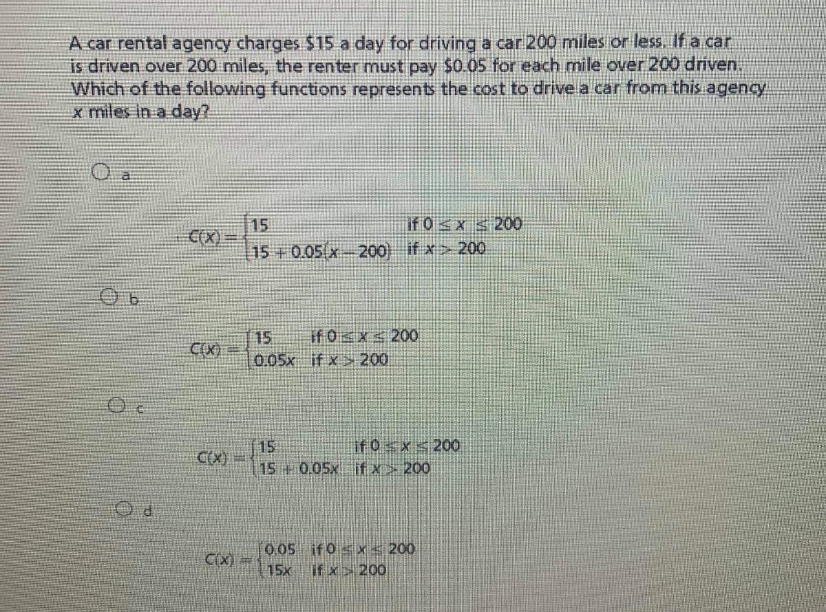 A car rental agency charges $15 a day for driving a car 200 miles or less. If a car
is driven over 200 miles, the renter must pay $0.05 for each mile over 200 driven.
Which of the following functions represents the cost to drive a car from this agency
x miles in a day?
15
if0<x <200
CX) =
15 +0.05(x-200) if x> 200
if 0<x< 200
15
0,05x if x>200
C(X)
if 0x<20O
15
15+0.05x if x> 200
C(X)
P.
[0,05if0 sx 200
C(X)=
15x
if xx200
SS
