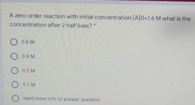 A zero order reaction with initial concentration [A]O=1.6 M what is the
concentration after 2 half lives?
O 0.8 M
0.4 M
O 0.2 M
O 0.1 M
need more info to answer question
