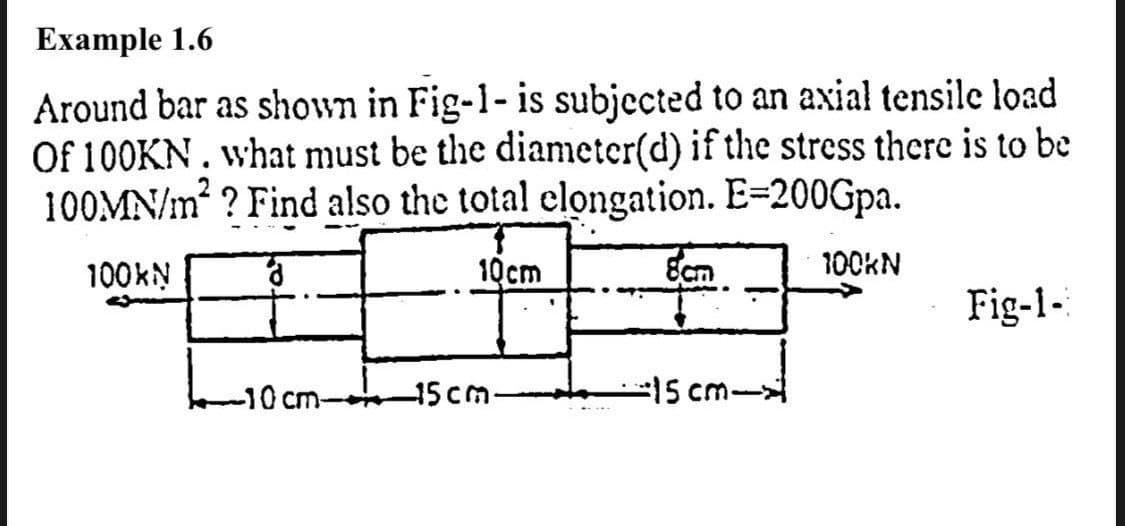 Example 1.6
Around bar as shown in Fig-1- is subjected to an axial tensile load
Of 100KN . what must be the diameter(d) if the stress there is to be
100MN/m² ? Find also the total clongation. E=200Gpa.
100KN
10cm
Ecm
100KN
Fig-1-
-10 cm-
-15cm-
-15 cm-
