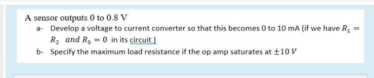 A sensor outputs 0 to 0.8 V
a- Develop a voltage to current converter so that this becomes 0 to 10 mA (if we have R,
R2 and R5 = 0 in its çircuit)
b- Specify the maximum load resistance if the op amp saturates at ±10 V
