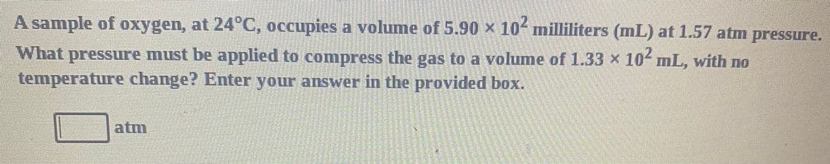 A sample of oxygen, at 24°C, occupies a volume of 5.90 × 10 milliliters (mL) at 1.57 atm pressure.
What pressure must be applied to compress the gas to a volume of 1.33 x 10 mL, with no
temperature change? Enter your answer in the provided box.
atm
