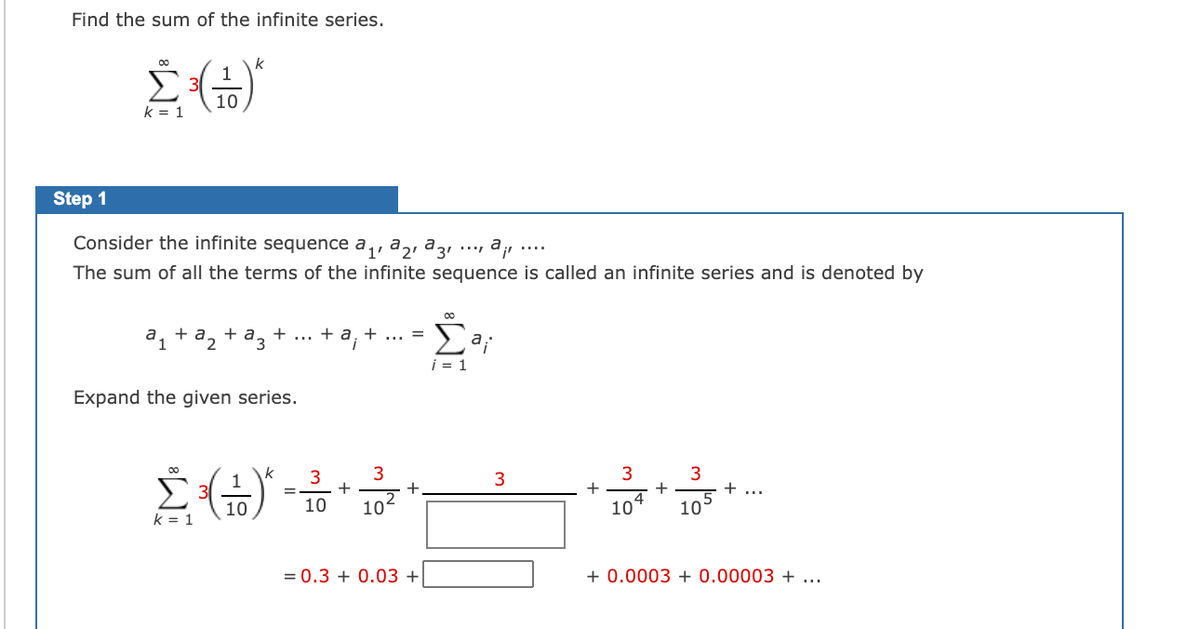 Find the sum of the infinite series.
00
k
1
E 3(
10
k = 1
Step 1
Consider the infinite sequence a,, a,i a3ı ·… ª¡
....
The sum of all the terms of the infinite sequence is called an infinite series and is denoted by
+ a, +
+
а, +a, +a,
2
i = 1
Expand the given series.
k
1
3
+
3
Σ
4
10
10
10
10
10
k = 1
= 0.3 + 0.03 +
+ 0.0003 + 0.00003 +
