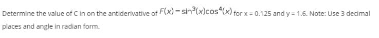 Determine the value of C in on the antiderivative of F(x) = sin°(x)cos“(x) for x = 0.125 and y = 1.6. Note: Use 3 decimal
places and angle in radian form.
