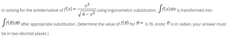 x2
Fusing trigonometric substitution, Jf(x)dx is transformed into
In solving for the antiderivative of f(x) =
4-x2
J{8)d® after appropriate substitution. Determine the value of (e) for 0 = 0.78. (note: 6 is in radian, your answer must
be in two decimal places )
