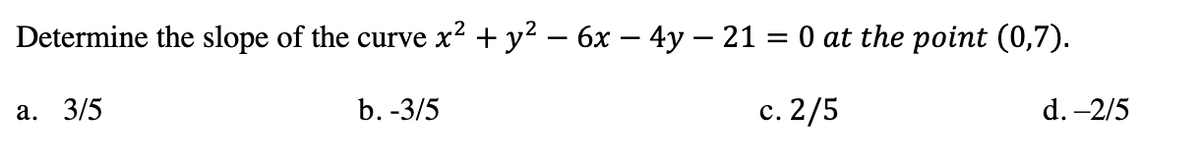 Determine the slope of the curve x² + y² – 6x – 4y – 21 = 0 at the point (0,7).
а. 3/5
b. -3/5
с. 2/5
d. -2/5
