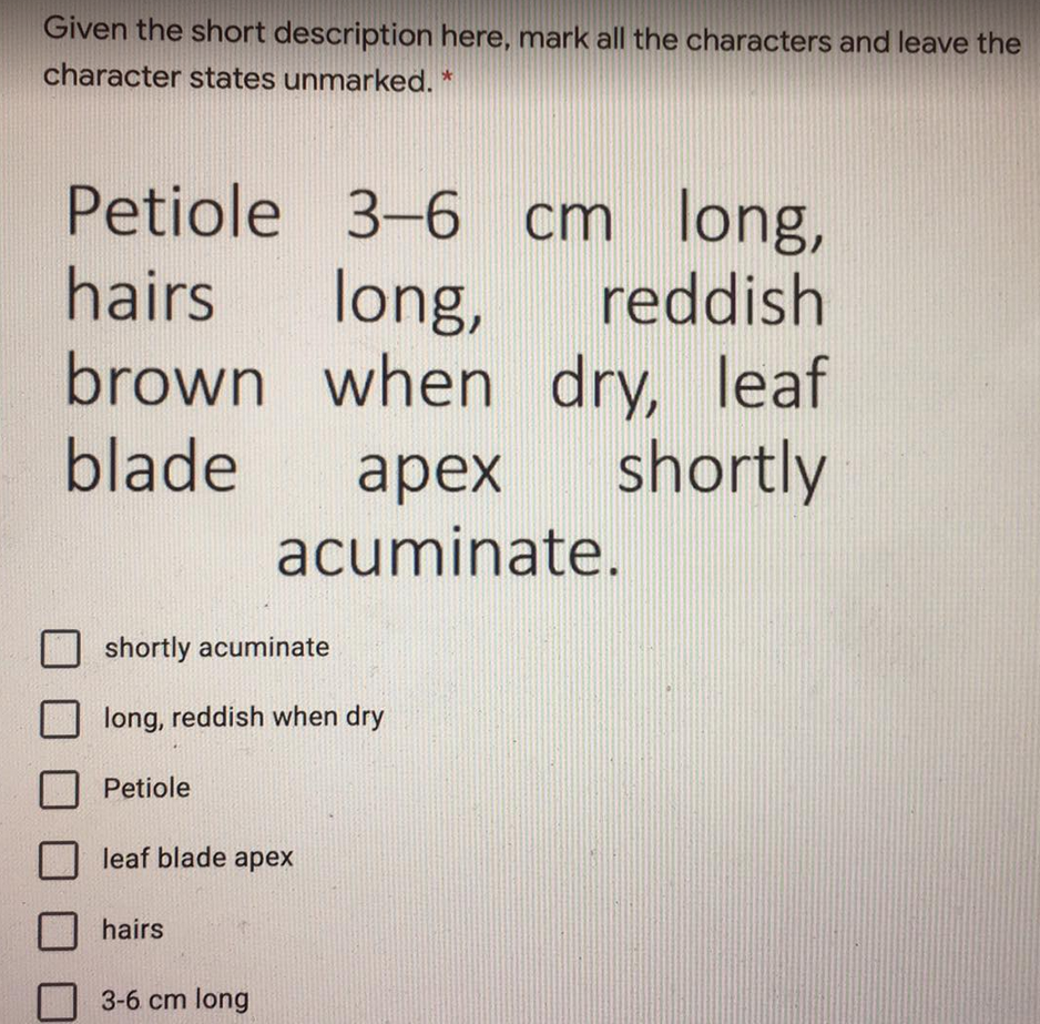 Given the short description here, mark all the characters and leave the
character states unmarked. *
Petiole 3-6 cm long,
hairs
long,
brown when
blade
reddish
dry, leaf
shortly
арех
acuminate.
shortly acuminate
long, reddish when dry
Petiole
leaf blade apex
hairs
3-6 cm long
