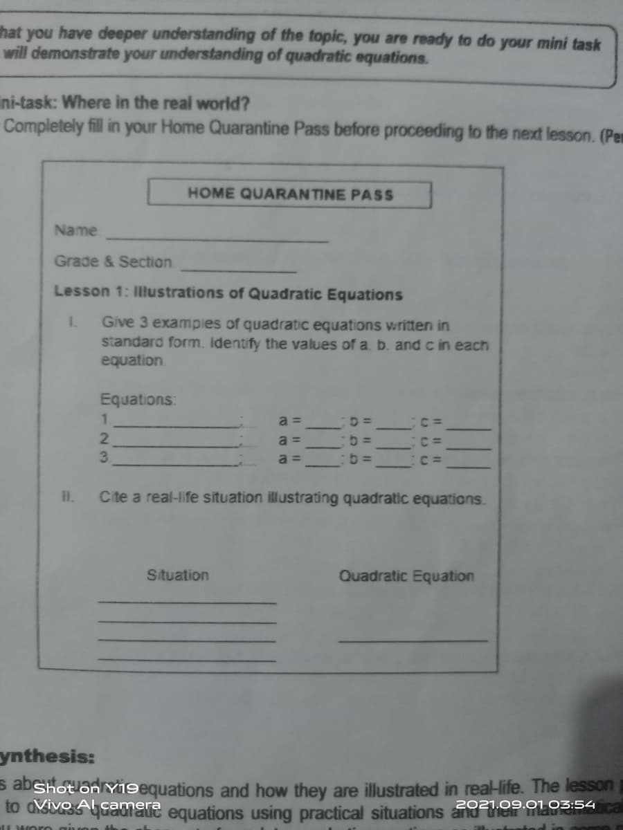 that you have deeper understanding of the topic, you are ready to do your mini task
will demonstrate your understanding of quadratic equations.
ini-task: Where in the real world?
Completely fill in your Home Quarantine Pass before proceeding to the next lesson. (Pen
HOME QUARANTINE PASS
Name
Grade & Section
Lesson 1: Illustrations of Quadratic Equations
1.
Give 3 exampies of quadratic equations written in
standard form. Identify the values of a. b. and c in each
equation.
Equations:
1.
2.
3.
a =
a =
a =
I.
Cite a real-life situation illustrating quadratic equations.
Situation
Quadratic Equation
ynthesis:
s abShot on Y9equations and how they are illustrated in real-life. The lesson
to divesamare equations using practical situations and e
camera
2021.09.01 03:54
