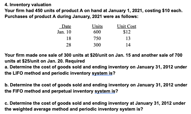 4. Inventory valuation
Your firm had 450 units of product A on hand at January 1, 2021, costing $10 each.
Purchases of product A during January, 2021 were as follows:
Date
Unit Cost
Units
600
Jan. 10
$12
18
750
13
28
300
14
Your firm made one sale of 300 units at $20/unit on Jan. 15 and another sale of 700
units at $25/unit on Jan. 20. Required
a. Determine the cost of goods sold and ending inventory on January 31, 2012 under
the LIFO method and periodic inventory system is?
b. Determine the cost of goods sold and ending inventory on January 31, 2012 under
the FIFO method and perpetual inventory system is?
c. Determine the cost of goods sold and ending inventory at January 31, 2012 under
the weighted average method and periodic inventory system is?
