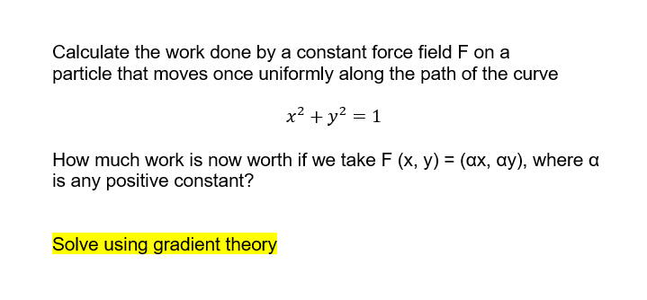 Calculate the work done by a constant force field F on a
particle that moves once uniformly along the path of the curve
x² + y2 = 1
How much work is now worth if we take F (x, y) = (ax, ay), where a
is any positive constant?
Solve using gradient theory
