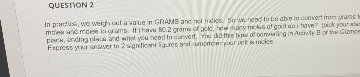 QUESTION 2
In practice, we weigh out a value in GRAMS and not moles. So we need to be able to convert from grams to
moles and moles to grams. If I have 80.2 grams of gold, how many moles of gold do I have? (pick your star
place, ending place and what you need to convert. You did this type of converting in Activity B of the Gizmos
Express your answer to 2 significant figures and remember your unit is moles