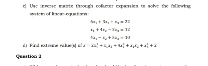 c) Use inverse matrix through cofactor expansion to solve the following
system of linear-equations:
6x1 + 3x2 + x3 = 22
X1 + 4x2 – 2x3 = 12
4x1 – x2 + 5x3 = 10
d) Find extreme value(s) of z = 2x? + x,x2 + 4x3 + x,x2 + x3 + 2
%3D
Question 2
