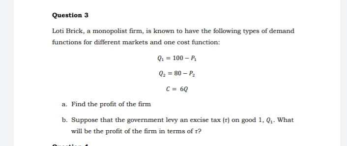 Question 3
Loti Brick, a monopolist firm, is known to have the following types of demand
functions for different markets and one cost function:
Q1 = 100 – P,
Q2 = 80 – P,
C = 6Q
a. Find the profit of the firm
b. Suppose that the government levy an excise tax (7) on good 1, Q. What
will be the profit of the firm in terms of r?
