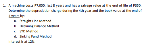 1. A machine costs P7,000, last 8 years and has a salvage value at the end of life of P350.
Determine the depreciation charge during the 4th year and the book value at the end of
4 years by:
a. Straight Line Method
b. Declining Balance Method
c. SYD Method
d. Sinking Fund Method
Interest is at 12%.
