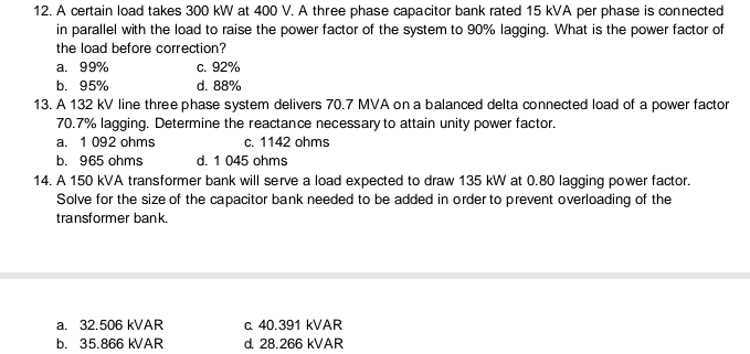 12. A certain load takes 300 kW at 400 V. A three phase capacitor bank rated 15 kVA per phase is connected
in parallel with the load to raise the power factor of the system to 90% lagging. What is the power factor of
the load before correction?
c. 92%
d. 88%
a. 99%
b. 95%
13. A 132 kV line three phase system delivers 70.7 MVA on a balanced delta connected load of a power factor
70.7% lagging. Determine the reactance necessary to attain unity power factor.
a. 1 092 ohms
c. 1142 ohms
d. 1 045 ohms
b. 965 ohms
14. A 150 kVA transformer bank will serve a load expected to draw 135 kW at 0.80 lagging power factor.
Solve for the size of the capacitor bank needed to be added in order to prevent overloading of the
transformer bank.
a 40.391 KVAR
d. 28.266 KVAR
a. 32.506 KVAR
b. 35.866 KVAR
