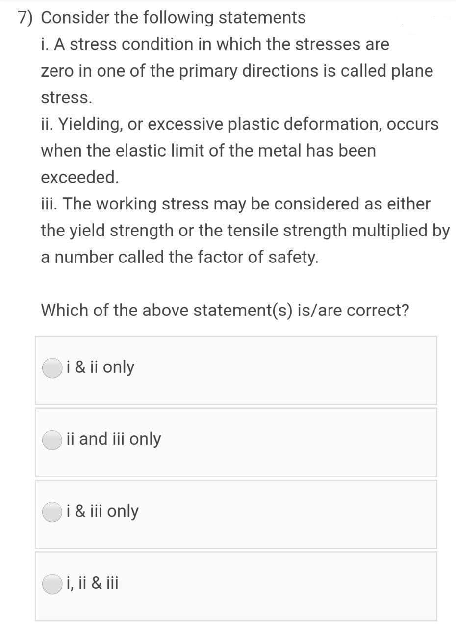 7) Consider the following statements
i. A stress condition in which the stresses are
zero in one of the primary directions is called plane
stress.
ii. Yielding, or excessive plastic deformation, occurs
when the elastic limit of the metal has been
exceeded.
iii. The working stress may be considered as either
the yield strength or the tensile strength multiplied by
a number called the factor of safety.
Which of the above statement(s) is/are correct?
i & ii only
ii and iii only
i & iii only
Oi, ii & ii
