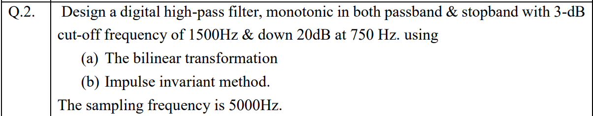 Q.2.
Design a digital high-pass filter, monotonic in both passband & stopband with 3-dB
cut-off frequency of 1500HZ & down 20DB at 750 Hz. using
(a) The bilinear transformation
