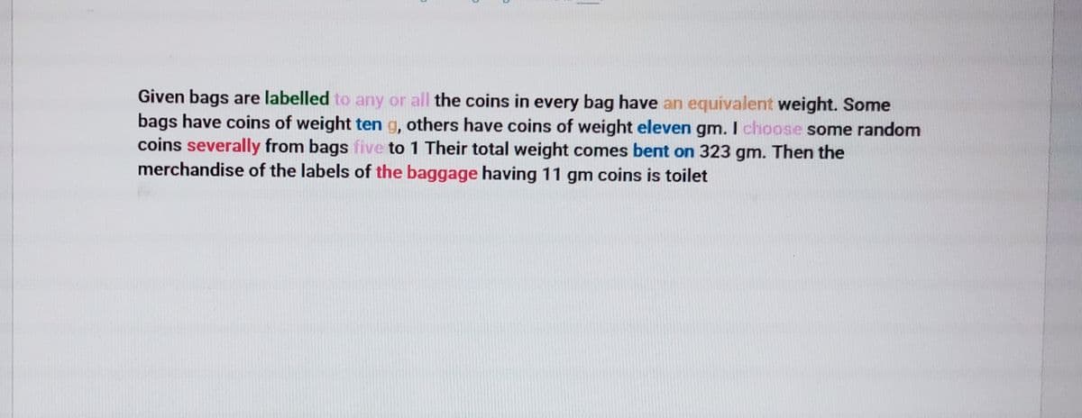 Given bags are labelled to any or all the coins in every bag have an equivalent weight. Some
bags have coins of weight ten g, others have coins of weight eleven gm. I choose some random
coins severally from bags five to 1 Their total weight comes bent on 323 gm. Then the
merchandise of the labels of the baggage having 11 gm coins is toilet
