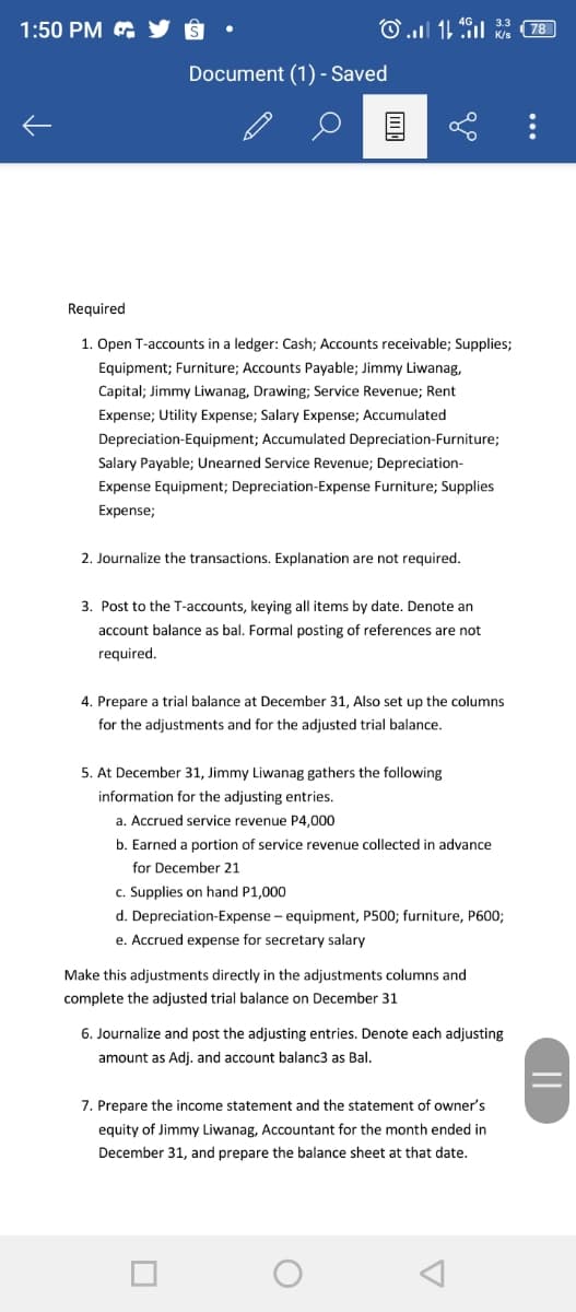 1:50 PM & Y 8
Document (1) - Saved
Required
1. Open T-accounts in a ledger: Cash; Accounts receivable; Supplies;
Equipment; Furniture; Accounts Payable; Jimmy Liwanag,
Capital; Jimmy Liwanag, Drawing; Service Revenue; Rent
Expense; Utility Expense; Salary Expense; Accumulated
Depreciation-Equipment; Accumulated Depreciation-Furniture;
Salary Payable; Unearned Service Revenue; Depreciation-
Expense Equipment; Depreciation-Expense Furniture; Supplies
Expense;
2. Journalize the transactions. Explanation are not required.
3. Post to the T-accounts, keying all items by date. Denote an
account balance as bal. Formal posting of references are not
required.
4. Prepare a trial balance at December 31, Also set up the columns
for the adjustments and for the adjusted trial balance.
5. At December 31, Jimmy Liwanag gathers the following
information for the adjusting entries.
a. Accrued service revenue P4,000
b. Earned a portion of service revenue collected in advance
for December 21
c. Supplies on hand P1,000
d. Depreciation-Expense - equipment, P500; furniture, P600;
e. Accrued expense for secretary salary
Make this adjustments directly in the adjustments columns and
complete the adjusted trial balance on December 31
6. Journalize and post the adjusting entries. Denote each adjusting
amount as Adi, and account balanc3 as Bal.
7. Prepare the income statement and the statement of owner's
equity of Jimmy Liwanag, Accountant for the month ended in
December 31, and prepare the balance sheet at that date.
...
