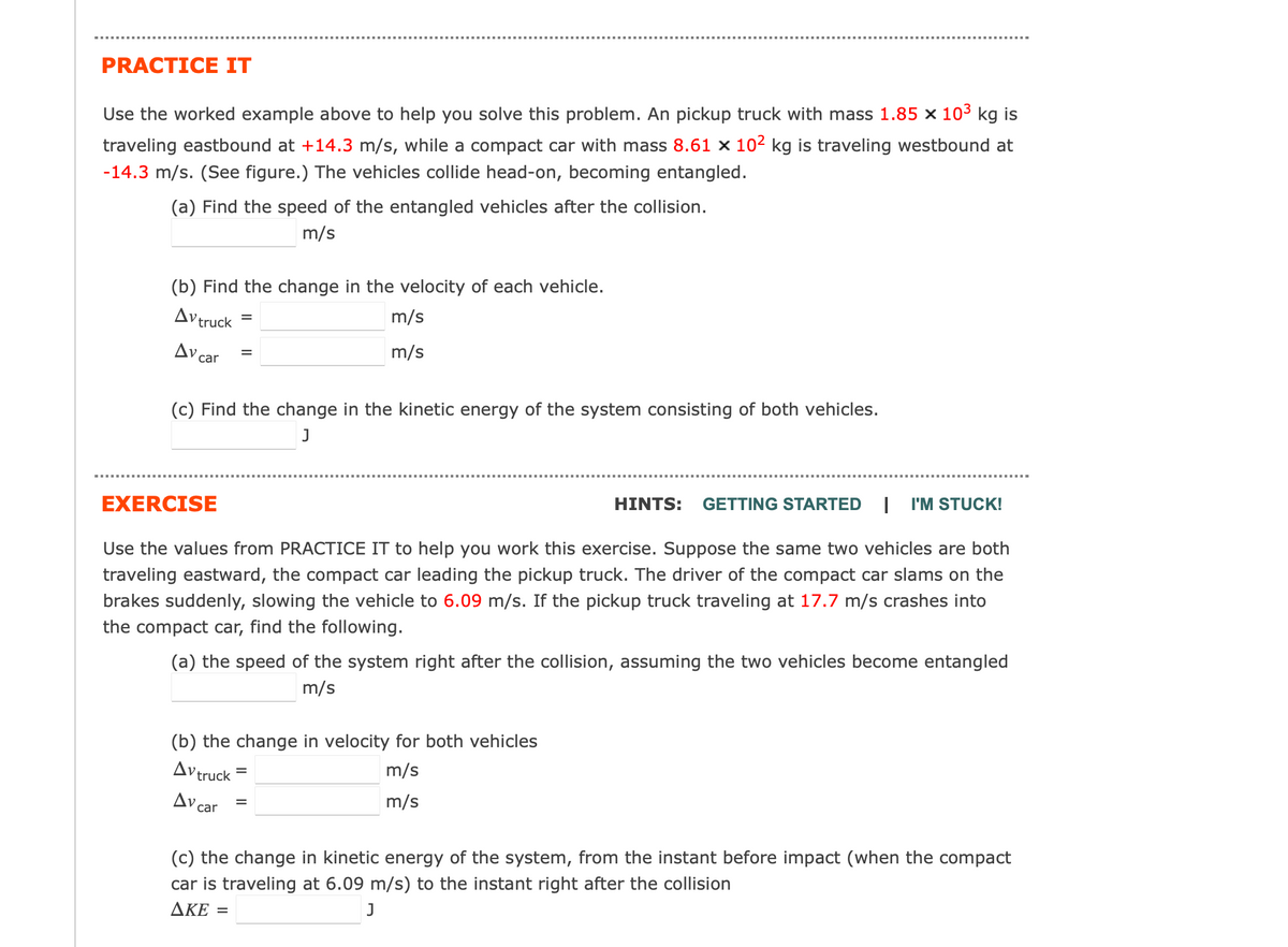 PRACTICE IT
Use the worked example above to help you solve this problem. An pickup truck with mass 1.85 x 10³ kg is
traveling eastbound at +14.3 m/s, while a compact car with mass 8.61 x 10² kg is traveling westbound at
-14.3 m/s. (See figure.) The vehicles collide head-on, becoming entangled.
(a) Find the speed of the entangled vehicles after the collision.
m/s
(b) Find the change in the velocity of each vehicle.
Av truck
Av car
=
(c) Find the change in the kinetic energy of the system consisting of both vehicles.
J
m/s
m/s
EXERCISE
HINTS: GETTING STARTED I I'M STUCK!
Use the values from PRACTICE IT to help you work this exercise. Suppose the same two vehicles are both
traveling eastward, the compact car leading the pickup truck. The driver of the compact car slams on the
brakes suddenly, slowing the vehicle to 6.09 m/s. If the pickup truck traveling at 17.7 m/s crashes into
the compact car, find the following.
(a) the speed of the system right after the collision, assuming the two vehicles become entangled
m/s
(b) the change in velocity for both vehicles
Avtruck
m/s
m/s
Av car
=
=
(c) the change in kinetic energy of the system, from the instant before impact (when the compact
car is traveling at 6.09 m/s) to the instant right after the collision
AKE =
J