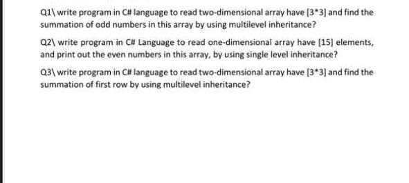 Q1\ write program in C# language to read two-dimensional array have [3*3] and find the
summation of odd numbers in this array by using multilevel inheritance?
Q2\ write program in C# Language to read one-dimensional array have (15] elements,
and print out the even numbers in this array, by using single level inheritance?
Q3\ write program in C# language to read two-dimensional array have [3*3) and find the
summation of first row by using multilevel inheritance?
