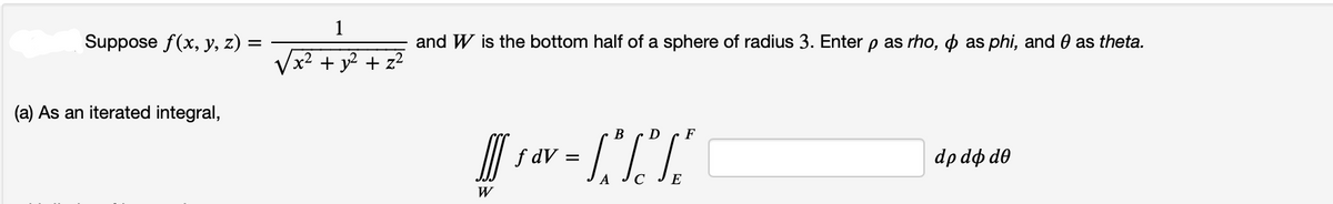 Suppose f(x, y, z) =
(a) As an iterated integral,
1
x² + y² + z²
and W is the bottom half of a sphere of radius 3. Enter p as rho, & as phi, and 0 as theta.
B
D
F
J₁4-1 TX"
f dV =
C
E
W
dp do do