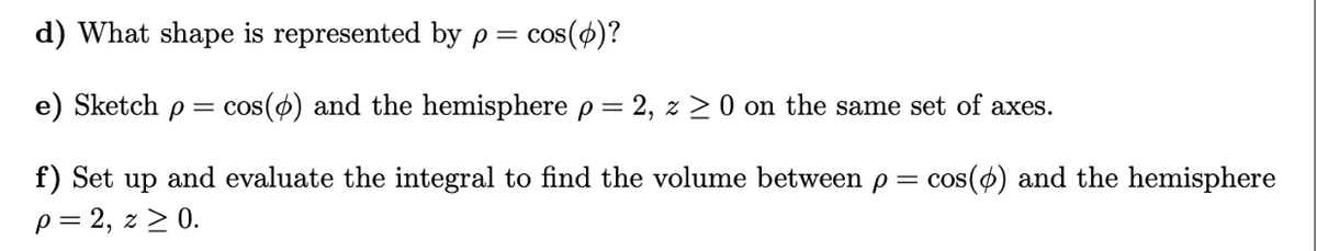 d) What shape is represented by p = cos(p)?
e) Sketch p = cos(p) and the hemisphere p = 2, z 0 on the same set of axes.
f) Set up and evaluate the integral to find the volume between p = cos(6) and the hemisphere
p = 2, z ≥ 0.