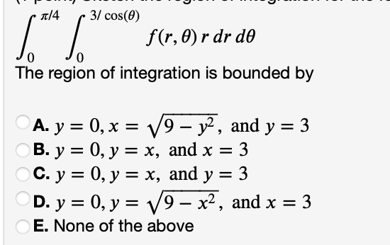 π/4 3/ cos(0)
1.*¹ [**
f(r, 0) r dr de
0
0
The region of integration is bounded by
A. y = 0, x = √√9 - y², and y = 3
B. y = 0, y = x, and x = 3
OC. y =
0, y = x, and y 3
D. y = 0, y = √√√9- x², and x = 3
OE. None of the above