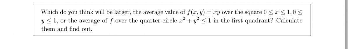 Which do you think will be larger, the average value of f(x, y) = xy over the square 0 ≤ x ≤ 1,0 ≤
y ≤ 1, or the average of f over the quarter circle x² + y² ≤ 1 in the first quadrant? Calculate
them and find out.