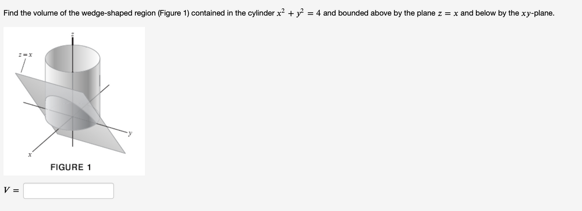Find the volume of the wedge-shaped region (Figure 1) contained in the cylinder x² + y² = 4 and bounded above by the plane z = x and below by the xy-plane.
Z=X
V =
x
FIGURE 1
