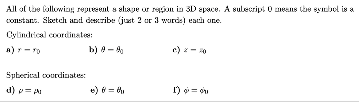 All of the following represent a shape or region in 3D space. A subscript 0 means the symbol is a
constant. Sketch and describe (just 2 or 3 words) each one.
Cylindrical coordinates:
a) r = ro
Spherical coordinates:
d) p = po
b) 0 = 00
e) 0 = 00
c) z = 20
f) φ = Φο