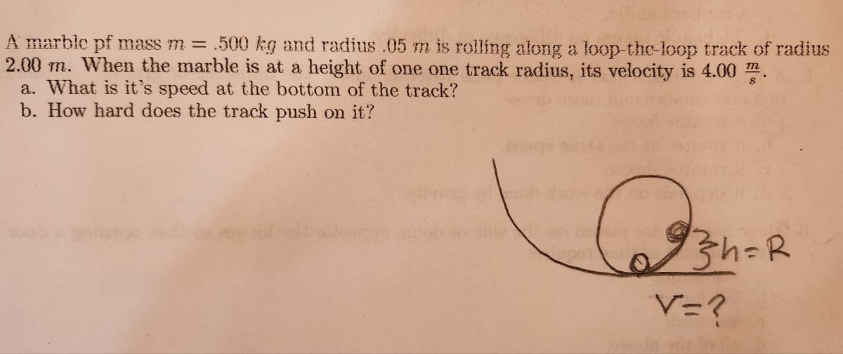 A marble pf mass m= .500 kg and radius .05 m is rolling along a loop-the-loop track of radius
2.00 m. When the marble is at a height of one one track radius, its velocity is 4.00 m.
a. What is it's speed at the bottom of the track?
b. How hard does the track push on it?
590 2000
93h=R
V=?