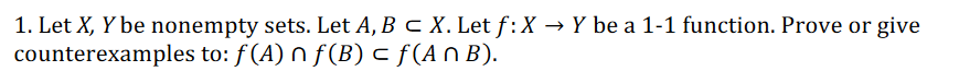 1. Let X, Y be nonempty sets. Let A, B c X. Let f:X → Y be a 1-1 function. Prove or give
counterexamples to: f(A) n f(B) c f(AN B).
