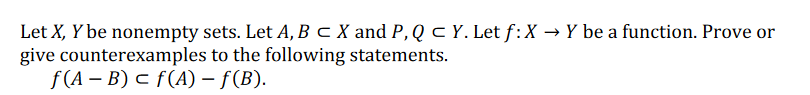 Let X, Y be nonempty sets. Let A, B c X and P, Q C Y. Let f:X → Y be a function. Prove or
give counterexamples to the following statements.
f (A – B) c f(A) – f(B).
