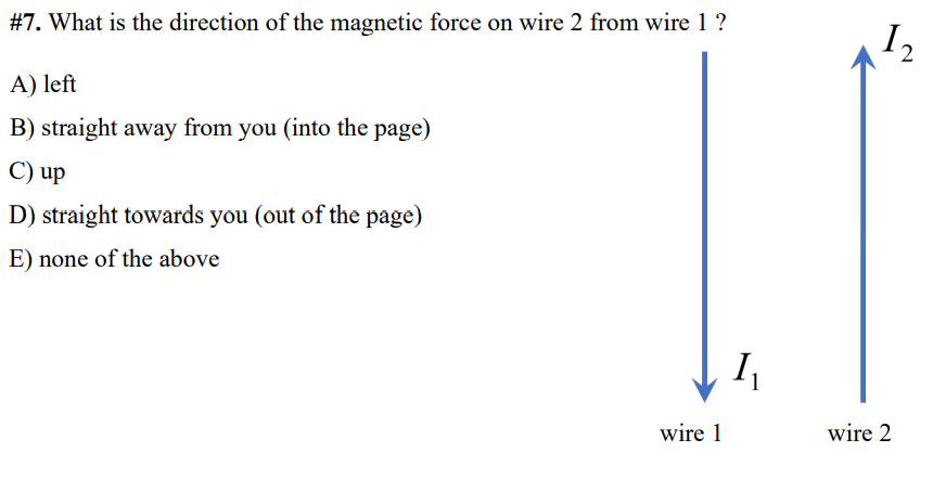 #7. What is the direction of the magnetic force on wire 2 from wire 1 ?
I2
A) left
B) straight away from you (into the page)
C) up
D) straight towards you (out of the page)
E) none of the above
wire 1
wire 2
