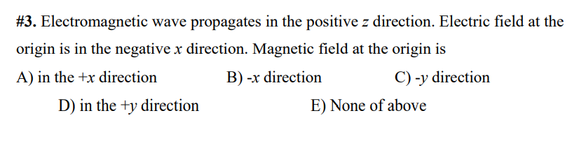 #3. Electromagnetic wave propagates in the positive z direction. Electric field at the
origin is in the negative x direction. Magnetic field at the origin is
A) in the +x direction
B) -x direction
C) -y direction
D) in the +y direction
E) None of above
