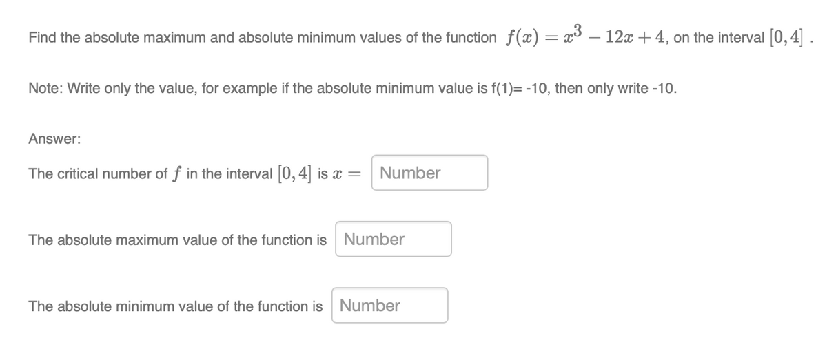 Find the absolute maximum and absolute minimum values of the function f(x) = x3 – 12x + 4, on the interval [0,4].
Note: Write only the value, for example if the absolute minimum value is f(1)= -10, then only write -10.
Answer:
The critical number of f in the interval [0, 4] is x = Number
The absolute maximum value of the function is Number
The absolute minimum value of the function is
Number
