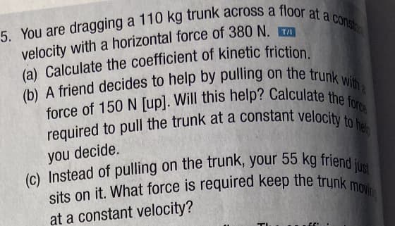 5. You are dragging a 110 kg trunk across a floor at a consta
velocity with a horizontal force of 380 N. T
(a) Calculate the coefficient of kinetic friction.
(b) A friend decides to help by pulling on the trunk with a
force of 150 N [up]. Will this help? Calculate the force
required to pull the trunk at a constant velocity to help
you decide.
(c) Instead of pulling on the trunk, your 55 kg friend just
sits on it. What force is required keep the trunk moving
at a constant velocity?