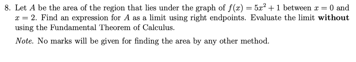 8. Let A be the area of the region that lies under the graph of f(x) = 5x² + 1 between x =
2. Find an expression for A as a limit using right endpoints. Evaluate the limit without
using the Fundamental Theorem of Calculus.
0 and
Note. No marks will be given for finding the area by any other method.
