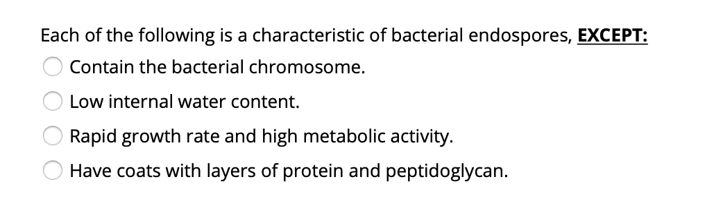 Each of the following is a characteristic of bacterial endospores, EXCEPT:
Contain the bacterial chromosome.
Low internal water content.
Rapid growth rate and high metabolic activity.
Have coats with layers of protein and peptidoglycan.
O O O O
