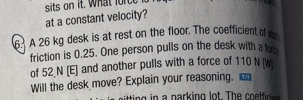 sits on it.
at a constant velocity?
A 26 kg desk is at rest on the floor. The coefficient of stat
friction is 0.25. One person pulls on the desk with a force
of 52 N [E] and another pulls with a force of 110 N [W]
Will the desk move? Explain your reasoning. T
nitting in a parking lot. The coefficient