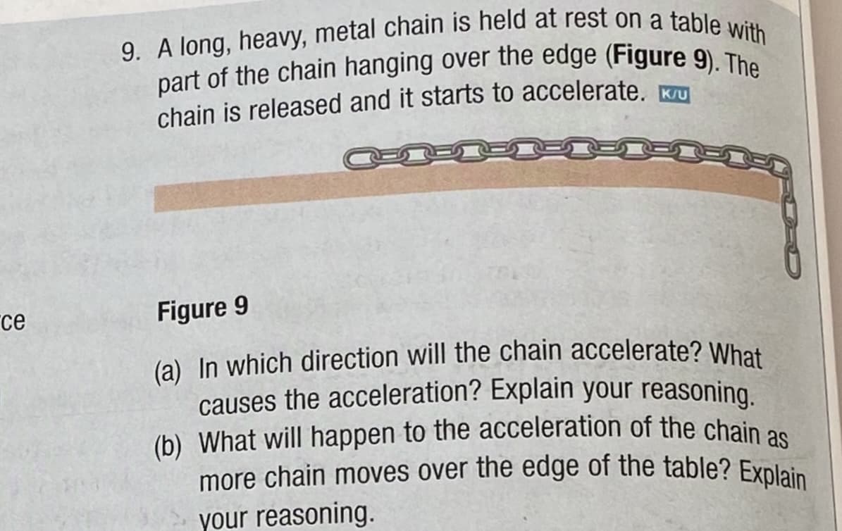 ce
9. A long, heavy, metal chain is held at rest on a table with
part of the chain hanging over the edge (Figure 9). The
chain is released and it starts to accelerate. U
Figure 9
(a) In which direction will the chain accelerate? What
causes the acceleration? Explain your reasoning.
(b) What will happen to the acceleration of the chain as
more chain moves over the edge of the table? Explain
your reasoning.