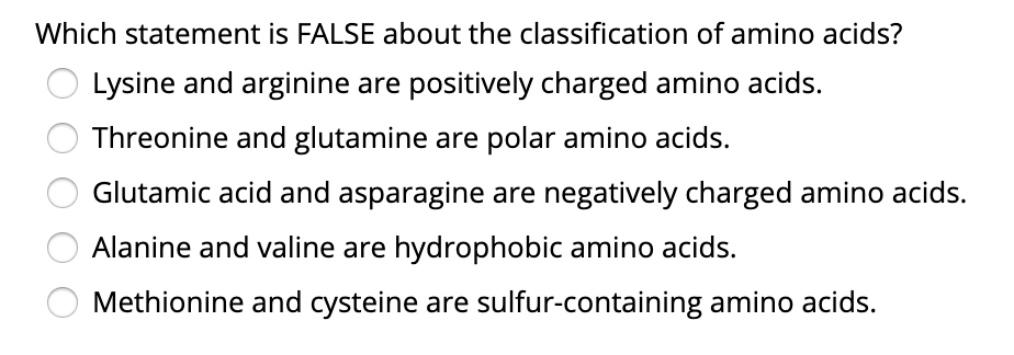 Which statement is FALSE about the classification of amino acids?
Lysine and arginine are positively charged amino acids.
Threonine and glutamine are polar amino acids.
Glutamic acid and asparagine are negatively charged amino acids.
Alanine and valine are hydrophobic amino acids.
Methionine and cysteine are sulfur-containing amino acids.
