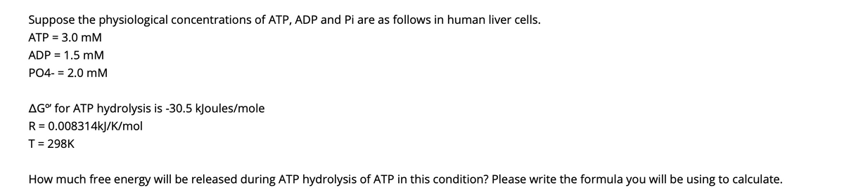 Suppose the physiological concentrations of ATP, ADP and Pi are as follows in human liver cells.
ATP = 3.0 mM
ADP = 1.5 mM
PO4- = 2.0 mM
AG" for ATP hydrolysis is -30.5 kJoules/mole
R = 0.008314kJ/K/mol
T= 298K
How much free energy will be released during ATP hydrolysis of ATP in this condition? Please write the formula you will be using to calculate.
