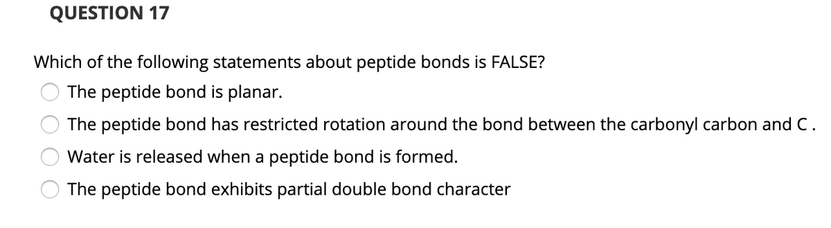 QUESTION 17
Which of the following statements about peptide bonds is FALSE?
The peptide bond is planar.
The peptide bond has restricted rotation around the bond between the carbonyl carbon and C.
Water is released when a peptide bond is formed.
The peptide bond exhibits partial double bond character
O O O O
