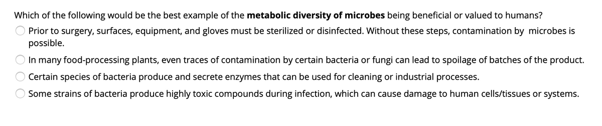 Which of the following would be the best example of the metabolic diversity of microbes being beneficial or valued to humans?
Prior to surgery, surfaces, equipment, and gloves must be sterilized or disinfected. Without these steps, contamination by microbes is
possible.
In many food-processing plants, even traces of contamination by certain bacteria or fungi can lead to spoilage of batches of the product.
Certain species of bacteria produce and secrete enzymes that can be used for cleaning or industrial processes.
Some strains of bacteria produce highly toxic compounds during infection, which can cause damage to human cells/tissues or systems.
O O O
